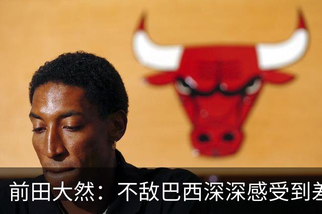前田大然：不敌巴西深深感受到差距，意识到要以更高标准要求自己