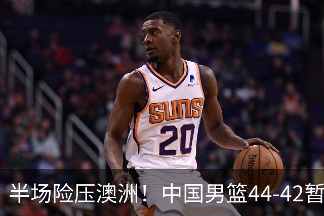 半场险压澳洲！中国男篮44-42暂时领先，王俊杰7分4板2助撑起锋线