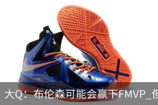 大Q：布伦森可能会赢下FMVP 但阿努诺比才是球队MVP