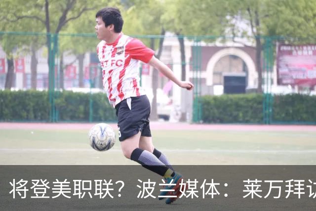 将登美职联？波兰媒体：莱万拜访芝加哥火焰并谈判，消除加盟疑虑