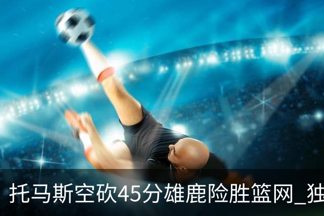 托马斯空砍45分雄鹿险胜篮网 独行侠力克魔术
