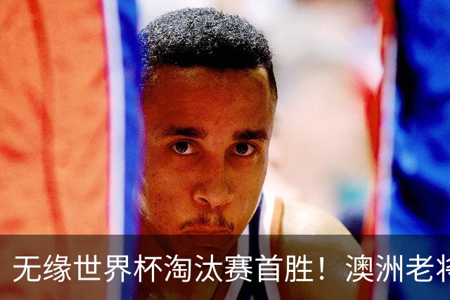 无缘世界杯淘汰赛首胜！澳洲老将：很难过 虽然限制住了对方核心