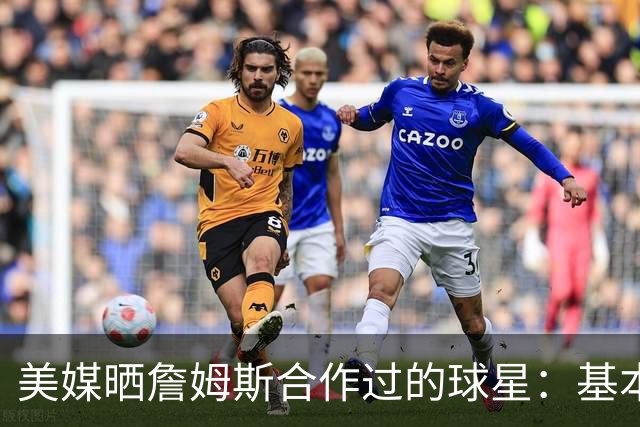 美媒晒詹姆斯合作过的球星：基本就是一份行走的名人堂名单