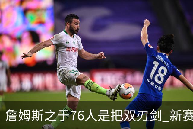 詹姆斯之于76人是把双刃剑 新赛季需直面六大隐患？