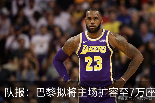 队报：巴黎拟将主场扩容至7万座，打造媲美欧洲豪门的现代化球场