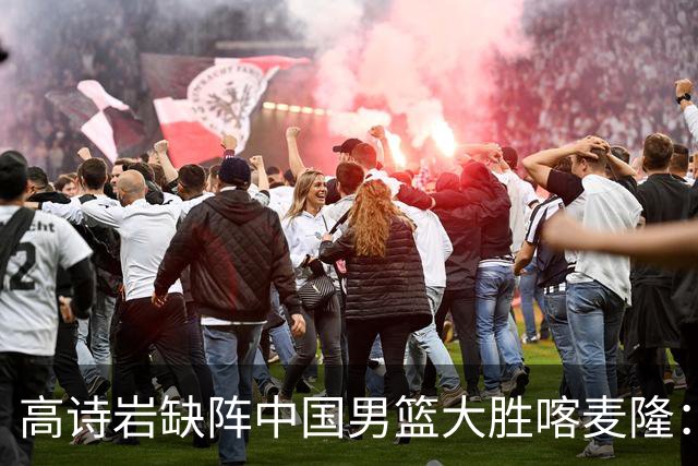 高诗岩缺阵中国男篮大胜喀麦隆：一场热闹的“玄学打脸”现场