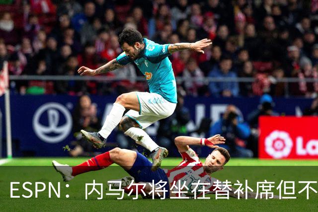 ESPN：内马尔将坐在替补席但不会出战摩洛哥，他已完成康复训练